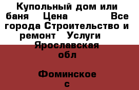 Купольный дом или баня  › Цена ­ 68 000 - Все города Строительство и ремонт » Услуги   . Ярославская обл.,Фоминское с.